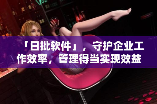 「日批软件」，守护企业工作效率，管理得当实现效益翻倍