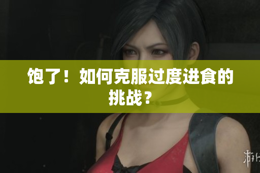 饱了！如何克服过度进食的挑战？