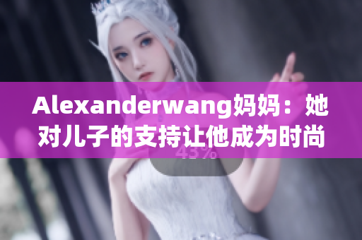 Alexanderwang妈妈：她对儿子的支持让他成为时尚界的宠儿