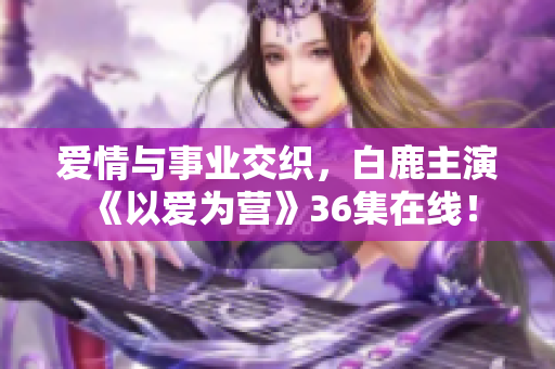 爱情与事业交织，白鹿主演《以爱为营》36集在线！