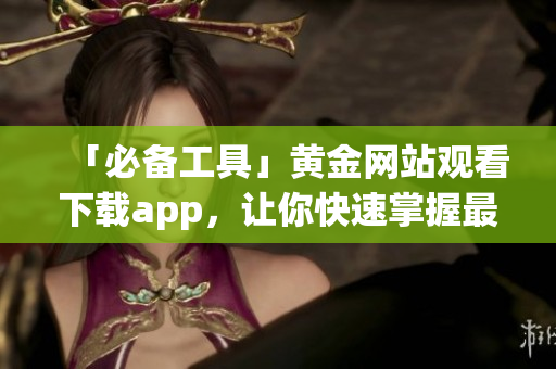 「必备工具」黄金网站观看下载app，让你快速掌握最新黄金信息