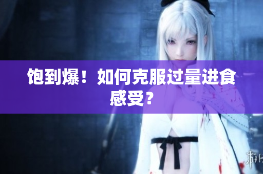 饱到爆！如何克服过量进食感受？