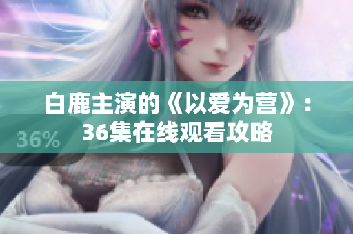 白鹿主演的《以爱为营》：36集在线观看攻略