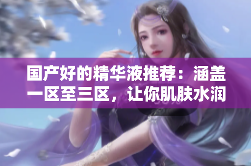 国产好的精华液推荐：涵盖一区至三区，让你肌肤水润年轻
