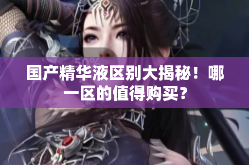 国产精华液区别大揭秘！哪一区的值得购买？