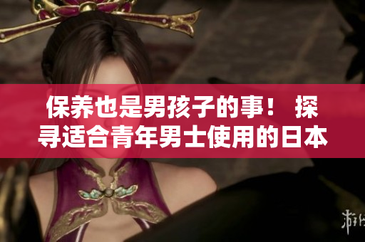 保养也是男孩子的事！ 探寻适合青年男士使用的日本护肤品