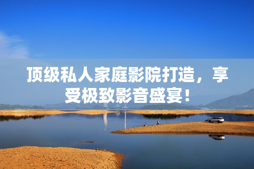 顶级私人家庭影院打造，享受极致影音盛宴！