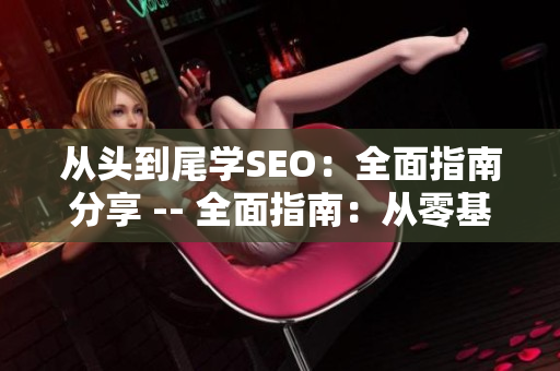 从头到尾学SEO：全面指南分享 -- 全面指南：从零基础学SEO