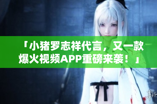 「小猪罗志祥代言，又一款爆火视频APP重磅来袭！」