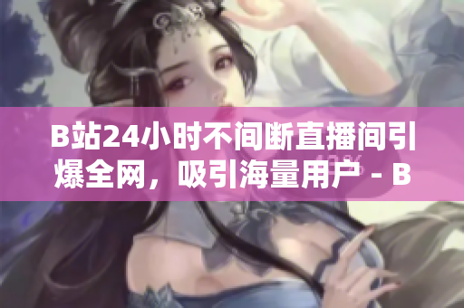 B站24小时不间断直播间引爆全网，吸引海量用户 - B站持续24小时直播间吸引海量用户热度全开