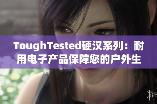 ToughTested硬汉系列：耐用电子产品保障您的户外生活