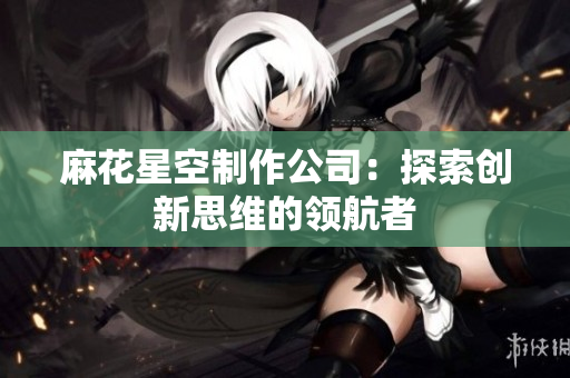 麻花星空制作公司：探索创新思维的领航者