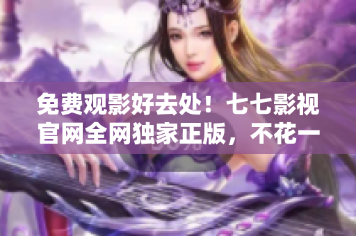 免费观影好去处！七七影视官网全网独家正版，不花一分钱看海量影片