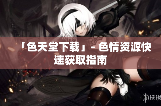 「色天堂下载」- 色情资源快速获取指南