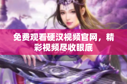 免费观看硬汉视频官网，精彩视频尽收眼底
