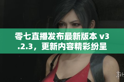 零七直播发布最新版本 v3.2.3，更新内容精彩纷呈