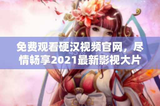 免费观看硬汉视频官网，尽情畅享2021最新影视大片!