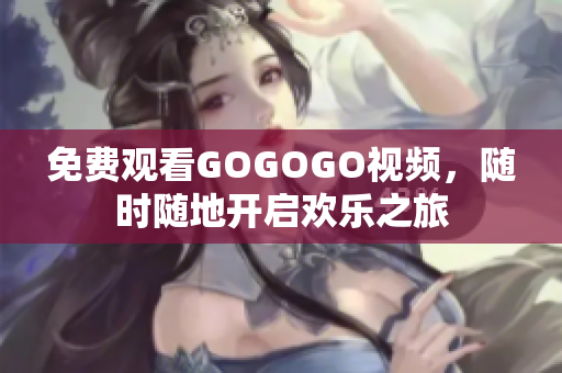 免费观看GOGOGO视频，随时随地开启欢乐之旅