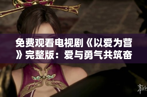 免费观看电视剧《以爱为营》完整版：爱与勇气共筑奋斗路