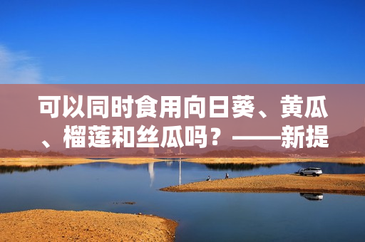 可以同时食用向日葵、黄瓜、榴莲和丝瓜吗？——新提问