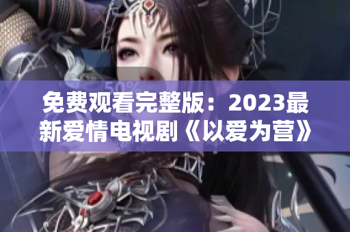免费观看完整版：2023最新爱情电视剧《以爱为营》