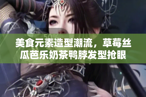 美食元素造型潮流，草莓丝瓜芭乐奶茶鸭脖发型抢眼