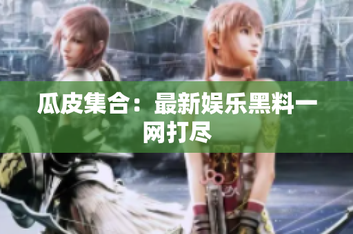 瓜皮集合：最新娱乐黑料一网打尽
