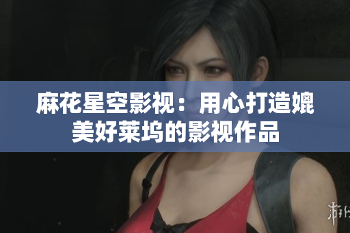 麻花星空影视：用心打造媲美好莱坞的影视作品