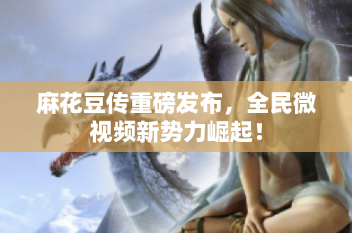 麻花豆传重磅发布，全民微视频新势力崛起！