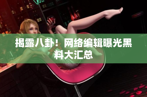 揭露八卦！网络编辑曝光黑料大汇总
