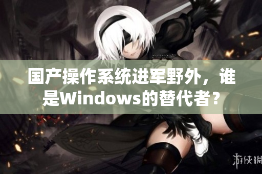 国产操作系统进军野外，谁是Windows的替代者？