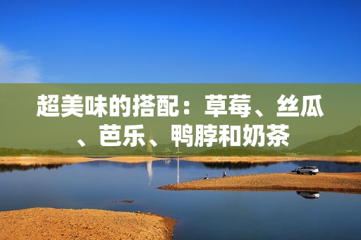超美味的搭配：草莓、丝瓜、芭乐、鸭脖和奶茶