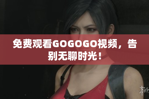 免费观看GOGOGO视频，告别无聊时光！