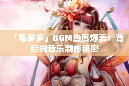 「毛多多」BGM热度爆表：背后的音乐制作秘密