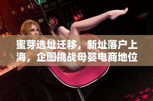 蜜芽选址迁移，新址落户上海，企图挑战母婴电商地位