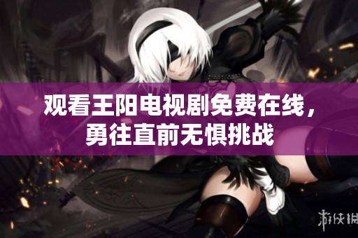 观看王阳电视剧免费在线，勇往直前无惧挑战