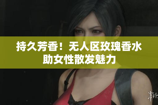 持久芳香！无人区玫瑰香水助女性散发魅力