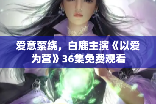 爱意萦绕，白鹿主演《以爱为营》36集免费观看