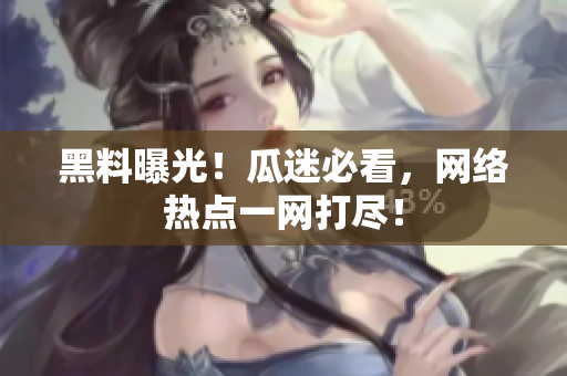黑料曝光！瓜迷必看，网络热点一网打尽！