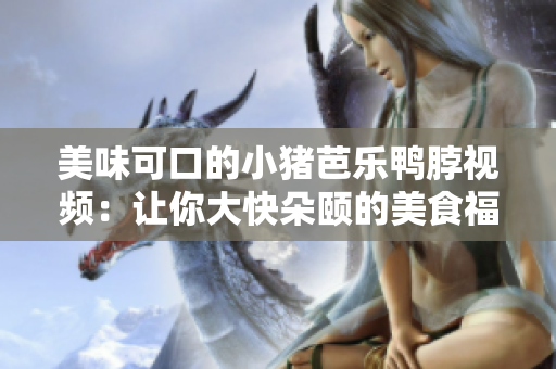 美味可口的小猪芭乐鸭脖视频：让你大快朵颐的美食福利！
