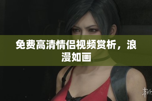 免费高清情侣视频赏析，浪漫如画