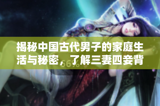 揭秘中国古代男子的家庭生活与秘密，了解三妻四妾背后的文化和历史背景