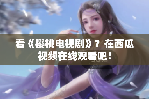 看《樱桃电视剧》？在西瓜视频在线观看吧！