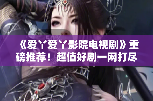 《爱丫爱丫影院电视剧》重磅推荐！超值好剧一网打尽！