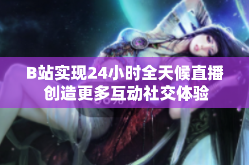 B站实现24小时全天候直播 创造更多互动社交体验