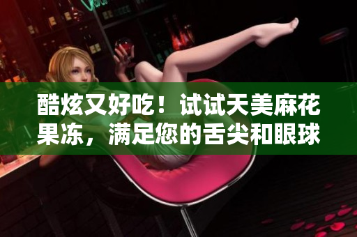 酷炫又好吃！试试天美麻花果冻，满足您的舌尖和眼球.