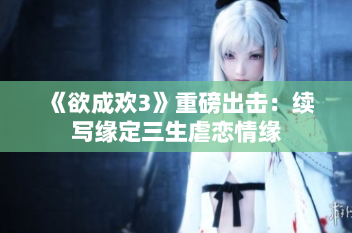 《欲成欢3》重磅出击：续写缘定三生虐恋情缘