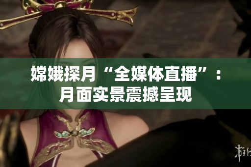 嫦娥探月“全媒体直播”：月面实景震撼呈现