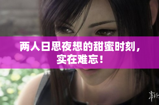 两人日思夜想的甜蜜时刻，实在难忘！