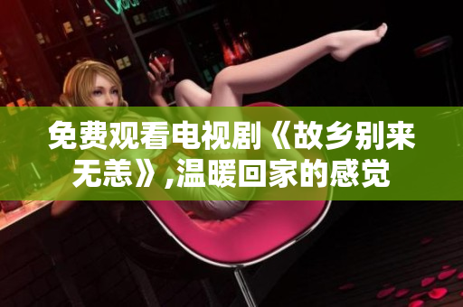 免费观看电视剧《故乡别来无恙》,温暖回家的感觉